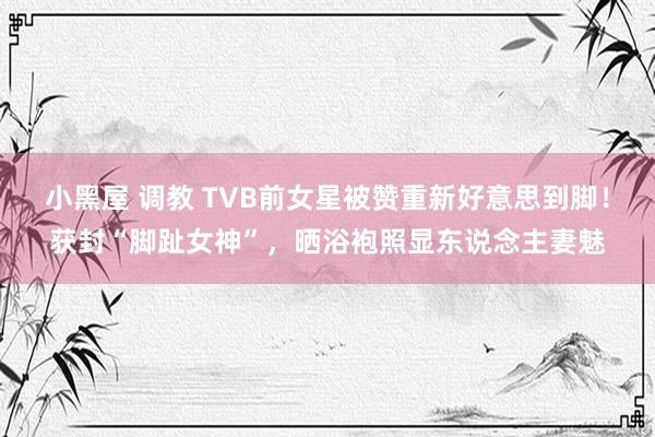 小黑屋 调教 TVB前女星被赞重新好意思到脚！获封“脚趾女神”，晒浴袍照显东说念主妻魅