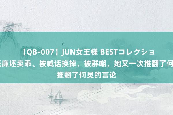 【QB-007】JUN女王様 BESTコレクション 得了低廉还卖乖、被喊话换掉，被群嘲，她又一次推翻了何炅的言论