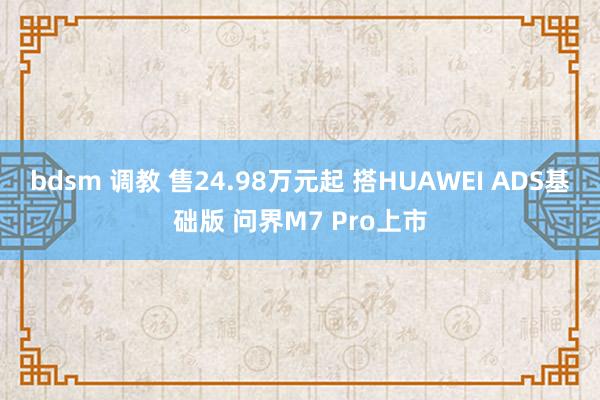 bdsm 调教 售24.98万元起 搭HUAWEI ADS基础版 问界M7 Pro上市