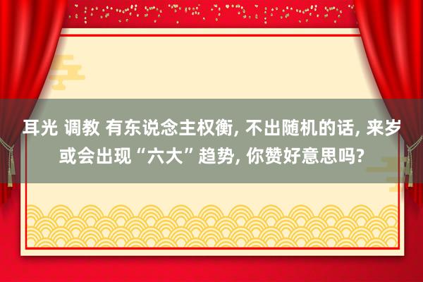 耳光 调教 有东说念主权衡， 不出随机的话， 来岁或会出现“六大”趋势， 你赞好意思吗?