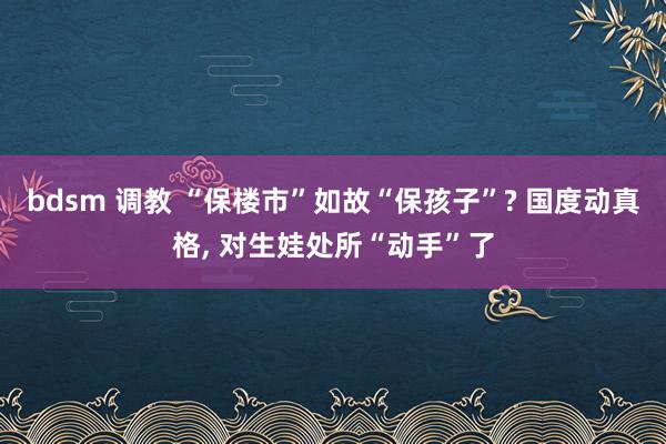 bdsm 调教 “保楼市”如故“保孩子”? 国度动真格， 对生娃处所“动手”了