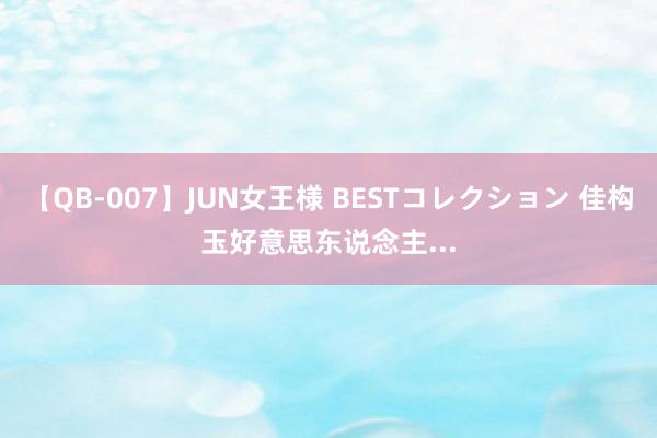 【QB-007】JUN女王様 BESTコレクション 佳构玉好意思东说念主...