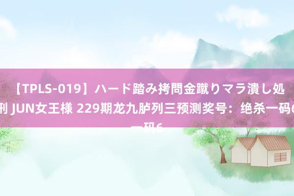 【TPLS-019】ハード踏み拷問金蹴りマラ潰し処刑 JUN女王様 229期龙九胪列三预测奖号：绝杀一码6