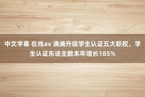 中文字幕 在线av 滴滴升级学生认证五大职权，学生认证东谈主数本年增长185%