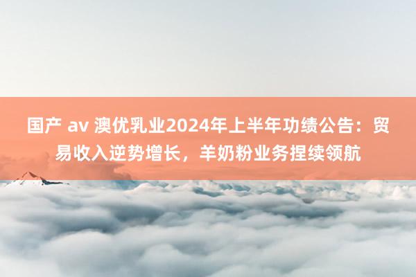 国产 av 澳优乳业2024年上半年功绩公告：贸易收入逆势增长，羊奶粉业务捏续领航