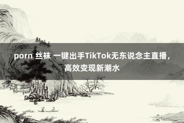 porn 丝袜 一键出手TikTok无东说念主直播，高效变现新潮水