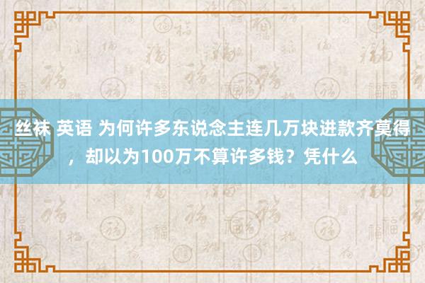 丝袜 英语 为何许多东说念主连几万块进款齐莫得，却以为100万不算许多钱？凭什么