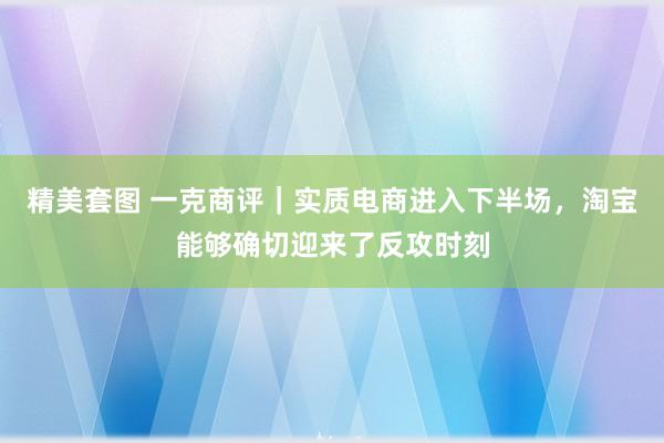 精美套图 一克商评｜实质电商进入下半场，淘宝能够确切迎来了反攻时刻