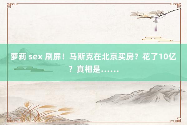 萝莉 sex 刷屏！马斯克在北京买房？花了10亿？真相是……