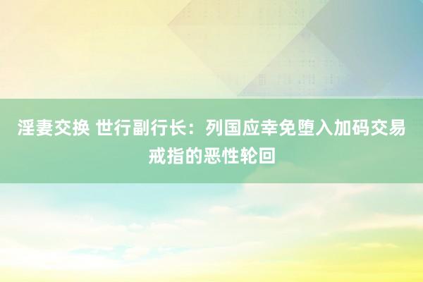 淫妻交换 世行副行长：列国应幸免堕入加码交易戒指的恶性轮回