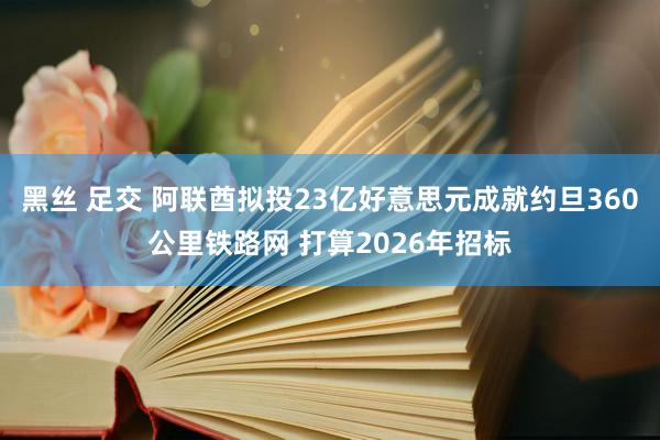 黑丝 足交 阿联酋拟投23亿好意思元成就约旦360公里铁路网 打算2026年招标