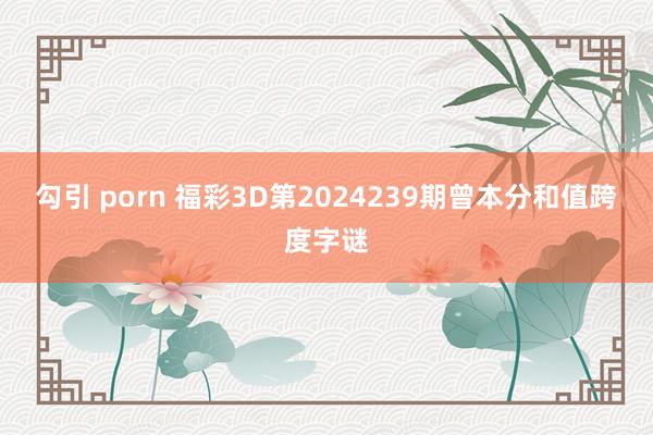 勾引 porn 福彩3D第2024239期曾本分和值跨度字谜