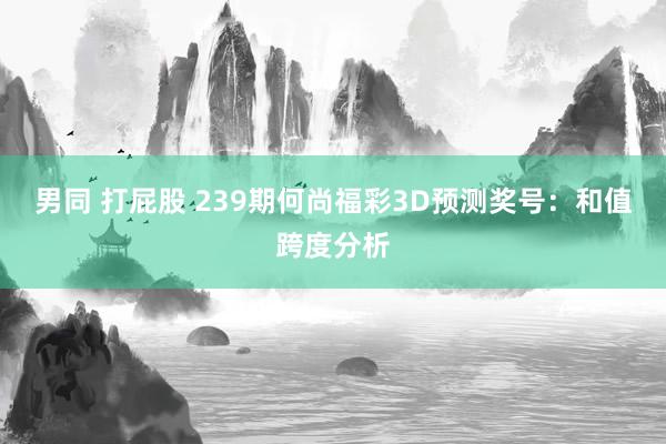 男同 打屁股 239期何尚福彩3D预测奖号：和值跨度分析