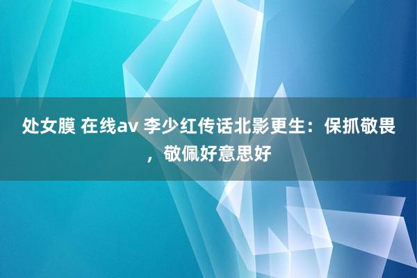 处女膜 在线av 李少红传话北影更生：保抓敬畏，敬佩好意思好