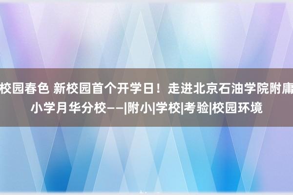 校园春色 新校园首个开学日！走进北京石油学院附庸小学月华分校——|附小|学校|考验|校园环境