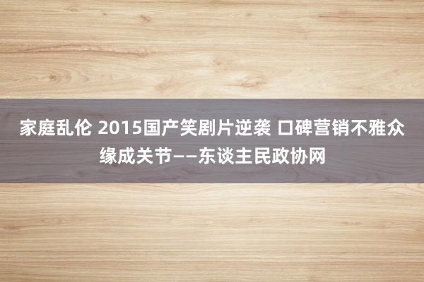 家庭乱伦 2015国产笑剧片逆袭 口碑营销不雅众缘成关节——东谈主民政协网