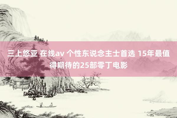 三上悠亚 在线av 个性东说念主士首选 15年最值得期待的25部零丁电影