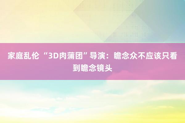 家庭乱伦 “3D肉蒲团”导演：瞻念众不应该只看到瞻念镜头