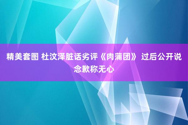 精美套图 杜汶泽脏话劣评《肉蒲团》 过后公开说念歉称无心