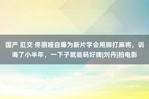 国产 肛交 佟丽娅自曝为新片学会用脚打麻将，训诲了小半年，一下子就能码好牌|刘丹|拍电影