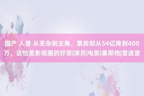 国产 人兽 从芜杂到主角，票房却从54亿降到400万，这恰是影视圈的狞恶|演员|电影|暑期档|雪迷宫