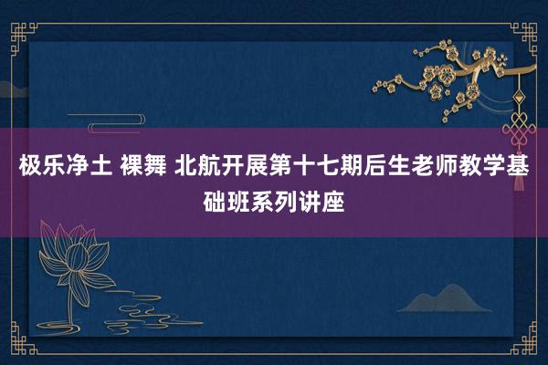 极乐净土 裸舞 北航开展第十七期后生老师教学基础班系列讲座