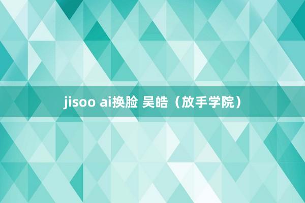 jisoo ai换脸 吴皓（放手学院）