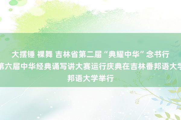 大摆锤 裸舞 吉林省第二届“典耀中华”念书行径暨第六届中华经典诵写讲大赛运行庆典在吉林番邦语大学举行