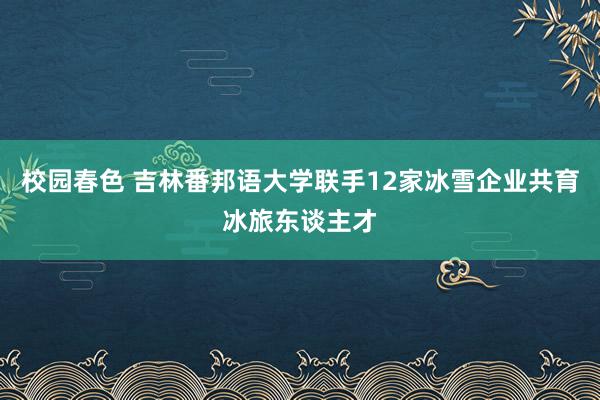 校园春色 吉林番邦语大学联手12家冰雪企业共育冰旅东谈主才