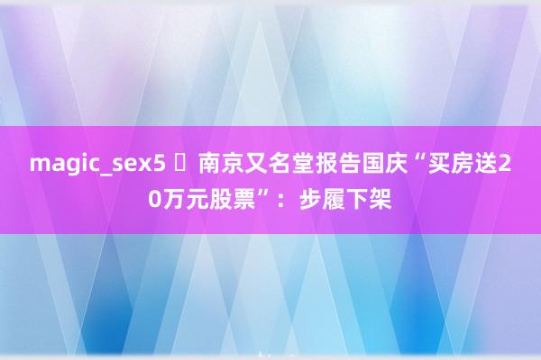 magic_sex5 ​南京又名堂报告国庆“买房送20万元股票”：步履下架