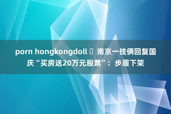 porn hongkongdoll ​南京一技俩回复国庆“买房送20万元股票”：步履下架