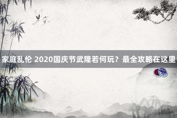 家庭乱伦 2020国庆节武隆若何玩？最全攻略在这里