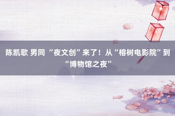 陈凯歌 男同 “夜文创”来了！从“榕树电影院”到“博物馆之夜”