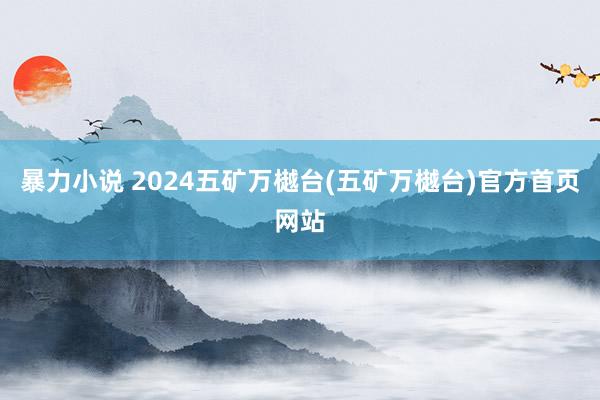 暴力小说 2024五矿万樾台(五矿万樾台)官方首页网站