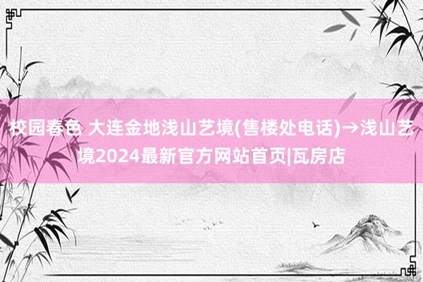 校园春色 大连金地浅山艺境(售楼处电话)→浅山艺境2024最新官方网站首页|瓦房店