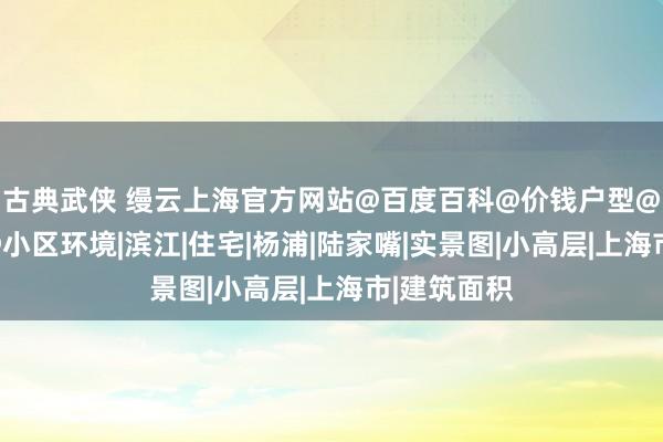 古典武侠 缦云上海官方网站@百度百科@价钱户型@交通配套@小区环境|滨江|住宅|杨浦|陆家嘴|实景图|小高层|上海市|建筑面积