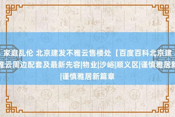 家庭乱伦 北京建发不雅云售楼处【百度百科北京建发不雅云周边配套及最新先容|物业|沙峪|顺义区|谨慎雅居新篇章