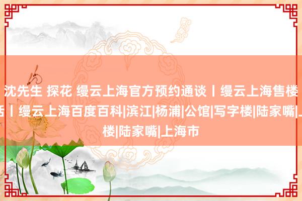 沈先生 探花 缦云上海官方预约通谈丨缦云上海售楼处电话丨缦云上海百度百科|滨江|杨浦|公馆|写字楼|陆家嘴|上海市