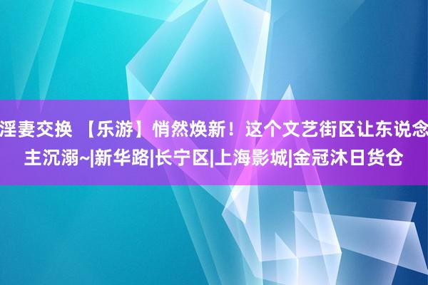 淫妻交换 【乐游】悄然焕新！这个文艺街区让东说念主沉溺~|新华路|长宁区|上海影城|金冠沐日货仓