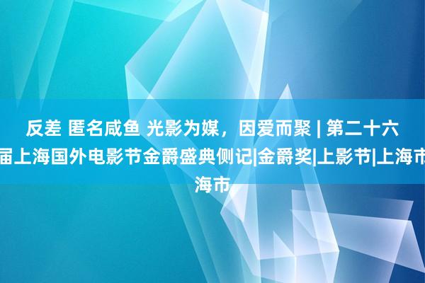 反差 匿名咸鱼 光影为媒，因爱而聚 | 第二十六届上海国外电影节金爵盛典侧记|金爵奖|上影节|上海市