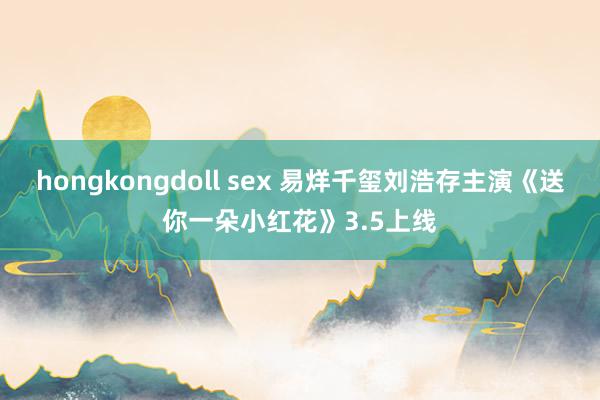 hongkongdoll sex 易烊千玺刘浩存主演《送你一朵小红花》3.5上线