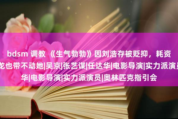 bdsm 调教 《生气勃勃》因刘浩存被贬抑，耗资3亿恐难回本，成龙也带不动她|吴京|张艺谋|任达华|电影导演|实力派演员|奥林匹克指引会