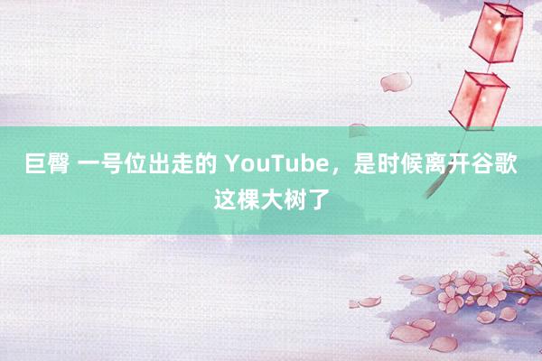 巨臀 一号位出走的 YouTube，是时候离开谷歌这棵大树了