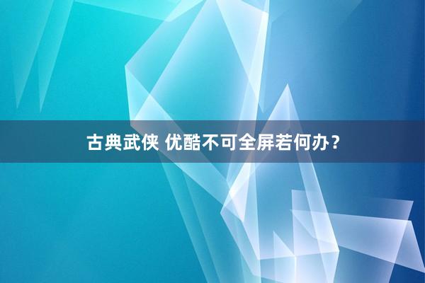 古典武侠 优酷不可全屏若何办？