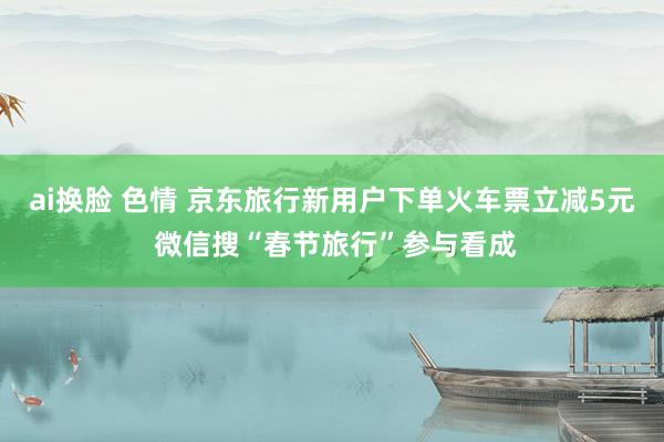 ai换脸 色情 京东旅行新用户下单火车票立减5元 微信搜“春节旅行”参与看成