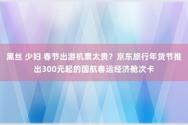 黑丝 少妇 春节出游机票太贵？京东旅行年货节推出300元起的国航春运经济舱次卡