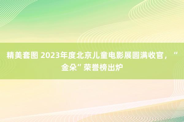 精美套图 2023年度北京儿童电影展圆满收官，“金朵”荣誉榜出炉