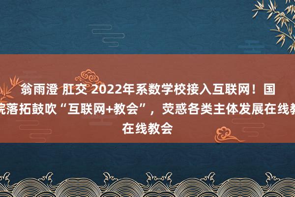 翁雨澄 肛交 2022年系数学校接入互联网！国务院落拓鼓吹“互联网+教会”，荧惑各类主体发展在线教会