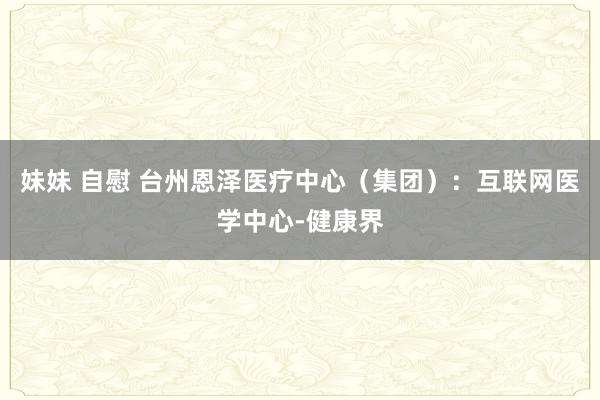 妹妹 自慰 台州恩泽医疗中心（集团）：互联网医学中心-健康界