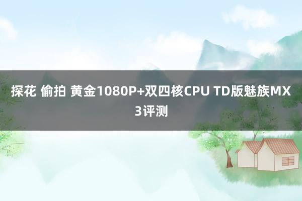 探花 偷拍 黄金1080P+双四核CPU TD版魅族MX3评测